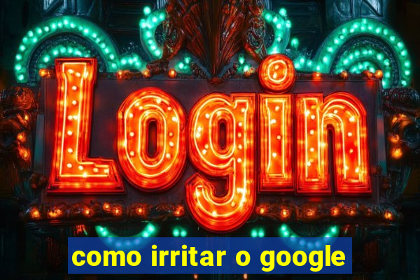 como irritar o google